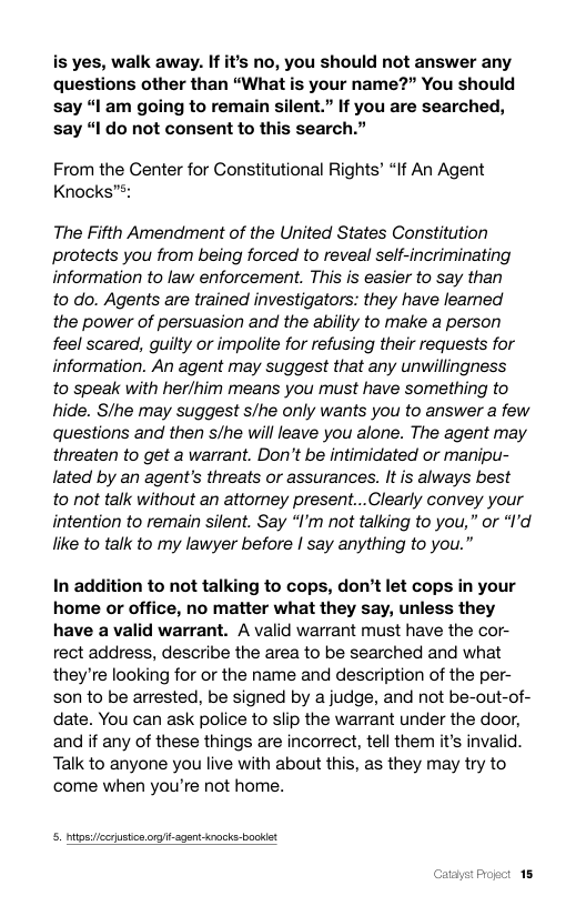 is yes, walk away. If it’s no, you should not answer any questions other than “What is your name?” You should say “I am going to remain silent.” If you are searched, say “I do not consent to this search.”  From the Center for Constitutional Rights’ “If An Agent Knocks™:  The Fifth Amendment of the United States Constitution protects you from being forced to reveal self-incriminating information to law enforcement. This is easier to say than  to do. Agents are trained investigators: they have learned  the power of persuasion and the ability to make a person feel scared, guilty or impolite for refusing their requests for information. An agent may suggest that any unwillingness  to speak with her/him means you must have something to hide. Sthe may suggest s/he only wants you to answer a few questions and then s/he will leave you alone. The agent may threaten to get a warrant. Don’’t be intimidated or manipu- lated by an agent’s threats or assurances. It is always best  to not talk without an attomey present...Clearly convey your intention to remain silent. Say “’m ot talking to you,” or “I’d like to talk to my lawyer before | say anything to you.”  ion to not talking to cops, don’t let cops in your home or office, no matter what they say, unless they have a valid warrant. A valid warrant must have the cor- rect address, describe the area to be searched and what they’re looking for or the name and description of the per- son to be arrested, be signed by a judge, and not be-out-of- date. You can ask police to slip the warrant under the door, and if any of these things are incorrect, tell them it’s invalid. Talk to anyone you live with about this, as they may try to come when you’re not home.  5. nitosicrustios o s  41 